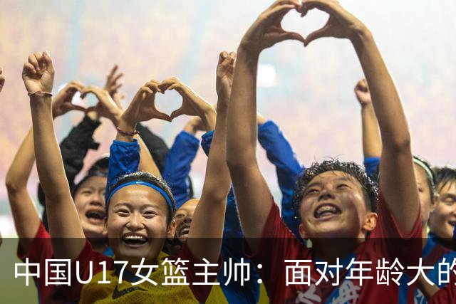中国U17女篮主帅：面对年龄大的职业俱乐部 队员们打出了团队篮球