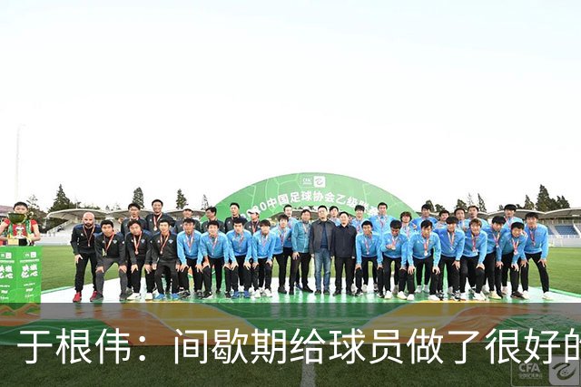 于根伟：间歇期给球员做了很好的恢复调整，全队上下要统一思想