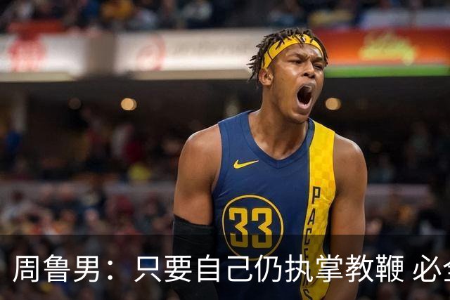 周鲁男：只要自己仍执掌教鞭 必全力以赴实现华大男篮的十冠荣耀