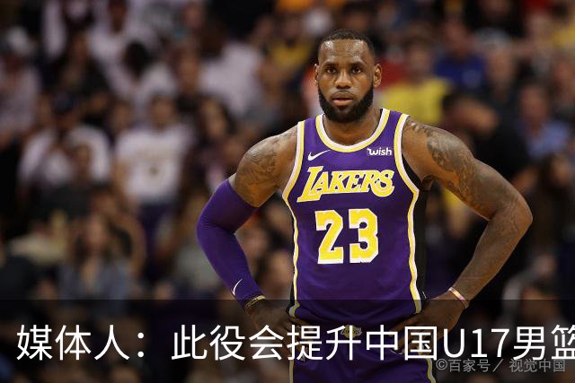 媒体人：此役会提升中国U17男篮的信心 大家该相信自己是有实力的
